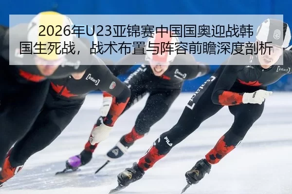 2026年U23亚锦赛中国国奥迎战韩国生死战，战术布置与阵容前瞻深度剖析