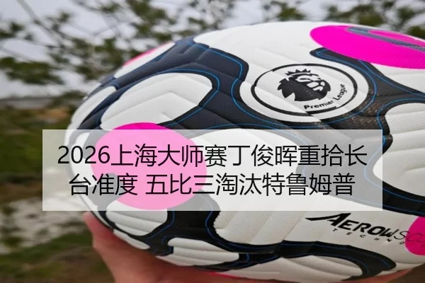 2026上海大师赛丁俊晖重拾长台准度 五比三淘汰特鲁姆普