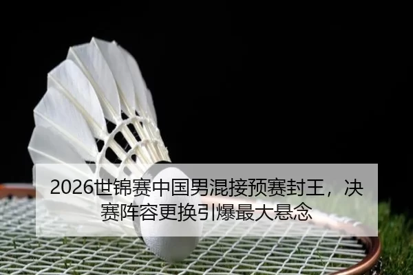 2026世锦赛中国男混接预赛封王，决赛阵容更换引爆最大悬念
